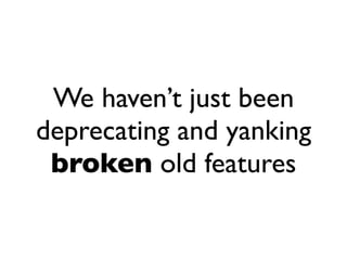 We haven’t just been
deprecating and yanking
 broken old features
 