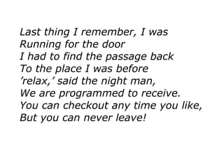 Last thing I remember, I was
Running for the door
I had to find the passage back
To the place I was before
’relax,’ said the night man,
We are programmed to receive.
You can checkout any time you like,
But you can never leave!
 