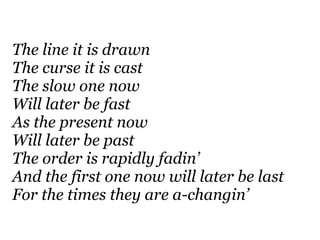 The line it is drawn
The curse it is cast
The slow one now
Will later be fast
As the present now
Will later be past
The order is rapidly fadin’
And the first one now will later be last
For the times they are a-changin’
 