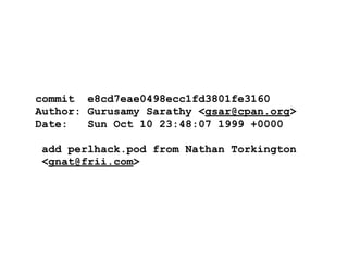 commit e8cd7eae0498ecc1fd3801fe3160
Author: Gurusamy Sarathy <gsar@cpan.org>
Date:   Sun Oct 10 23:48:07 1999 +0000

add perlhack.pod from Nathan Torkington
<gnat@frii.com>
 