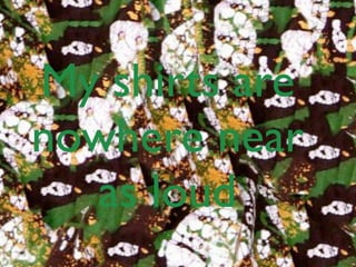 My shirts are
nowhere near
  as loud
 