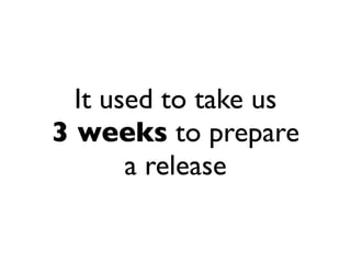 It used to take us
3 weeks to prepare
       a release
 