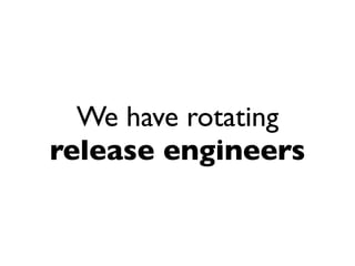 We have rotating
release engineers
 