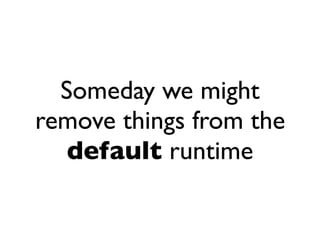 Someday we might
remove things from the
   default runtime
 