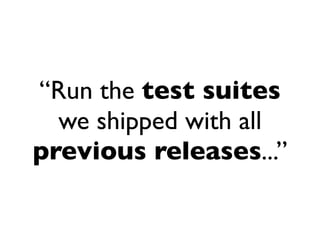 “Run the test suites
  we shipped with all
previous releases...”
 