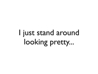 I just stand around
  looking pretty...
 