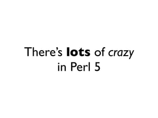 There’s lots of crazy
      in Perl 5
 