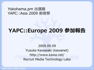 Yokohama.pm 出張版
     YAPC::Asia 2009 前夜祭



      YAPC::Europe 2009 参加報告

                             2009.09.09
                    Yusuke Kawasaki (kawanet)
                       http://www.kawa.net/
                   Recruit Media Technology Labs

YAPC::Asia 2009 Tokyo                              1
 