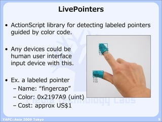 LivePointers

 • ActionScript library for detecting labeled pointers
   guided by color code.

 • Any devices could be
   human user interface
   input device with this.

 • Ex. a labeled pointer
    – Name: “fingercap”
    – Color: 0x2197A9 (uint)
    – Cost: approx US$1

YAPC::Asia 2009 Tokyo                                    9
 