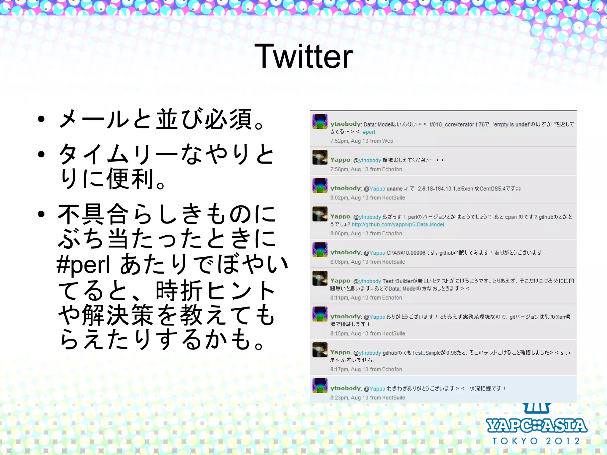 Twitter
●   メールと並び必須。
●   タイムリーなやりと
    りに便利。
●   不具合らしきものに
    ぶち当たったときに
    #perl あたりでぼやい
    てると、時折ヒント
    や解決策を教えても
    らえたりするかも。
 