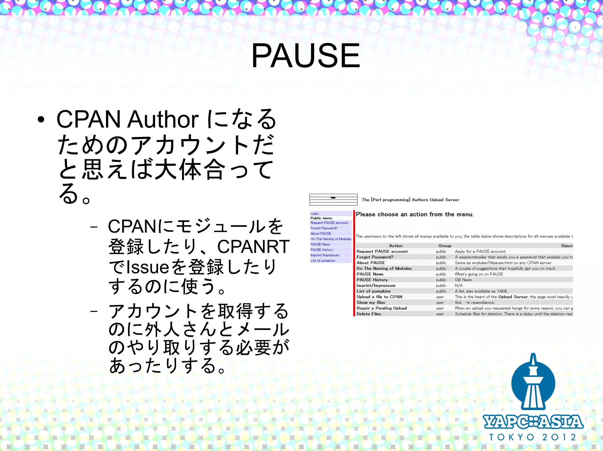 PAUSE
●   CPAN Author になる
    ためのアカウントだ
    と思えば大体合って
    る。
      –   CPANにモジュールを
          登録したり、CPANRT
          でIssueを登録したり
          するのに使う。
      –   アカウントを取得する
          のに外人さんとメール
          のやり取りする必要が
          あったりする。
 
