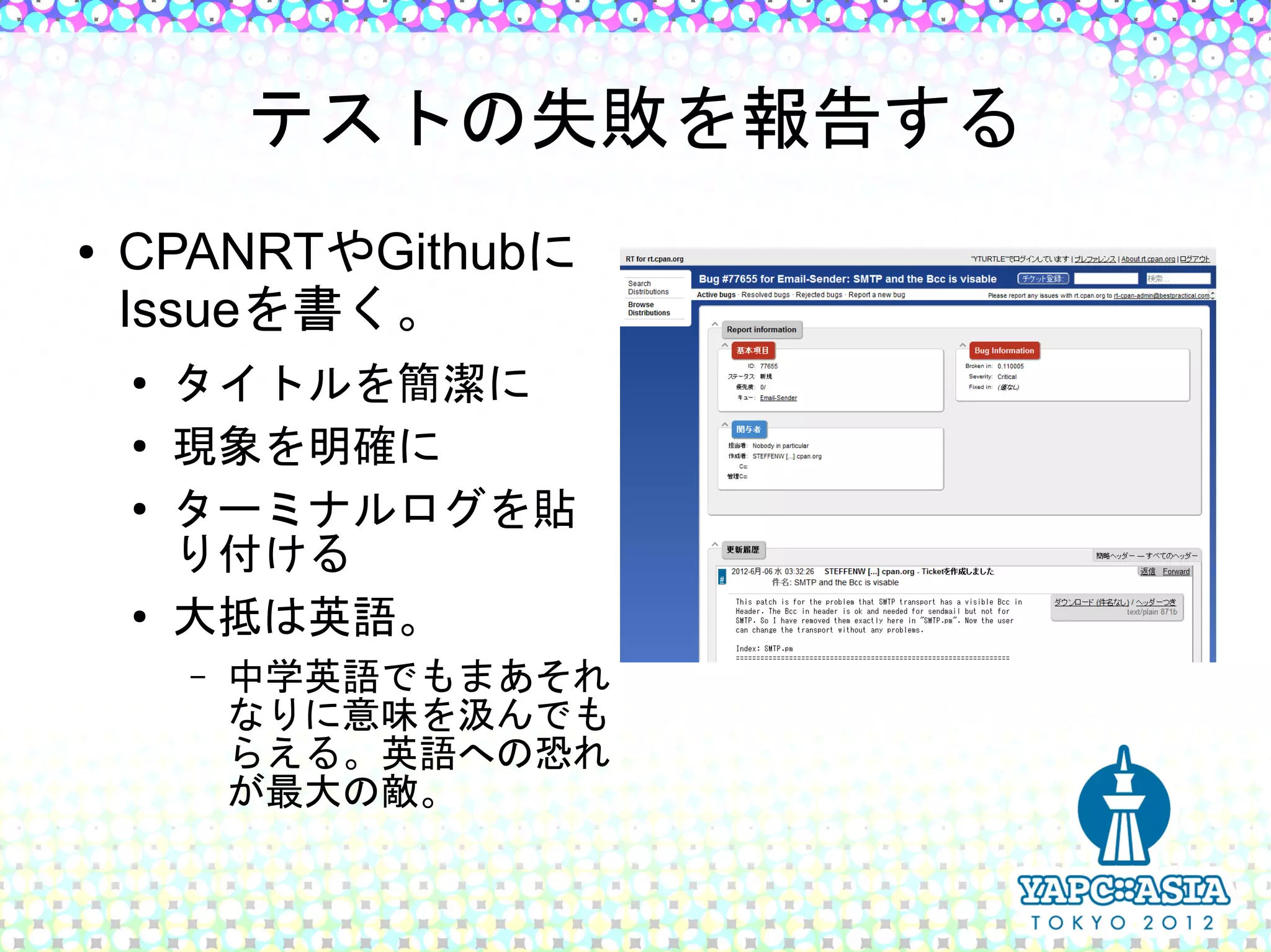テストの失敗を報告する
●   CPANRTやGithubに
    Issueを書く。
    ●
        タイトルを簡潔に
    ●
        現象を明確に
    ●   ターミナルログを貼
        り付ける
    ●
        大抵は英語。
        –   中学英語でもまあそれ
            なりに意味を汲んでも
            らえる。英語への恐れ
            が最大の敵。
 