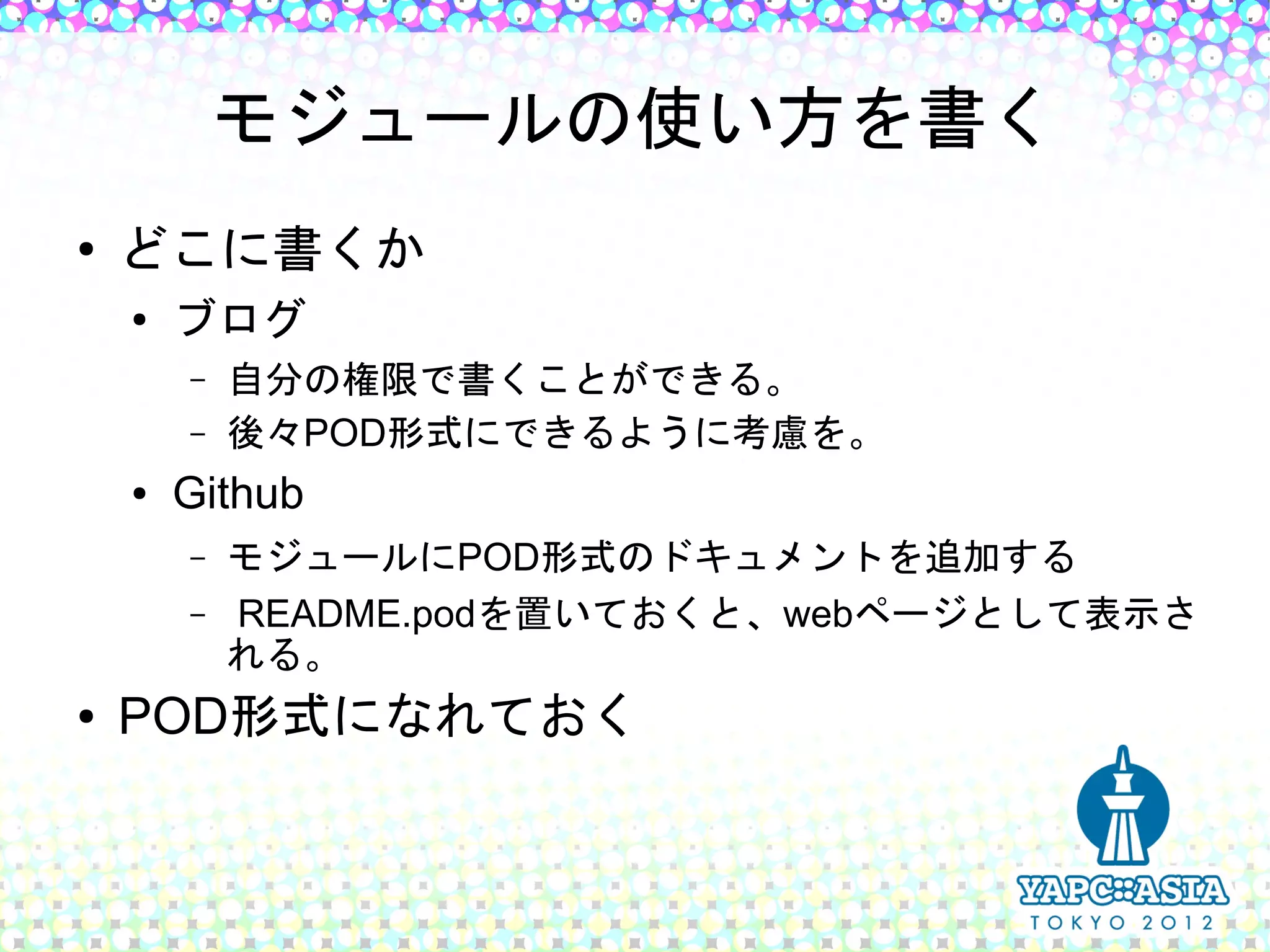 モジュールの使い方を書く
●   どこに書くか
    ●
        ブログ
        –   自分の権限で書くことができる。
        –   後々POD形式にできるように考慮を。
    ●   Github
        –   モジュールにPOD形式のドキュメントを追加する
        –   README.podを置いておくと、webページとして表示さ
            れる。
●   POD形式になれておく
 