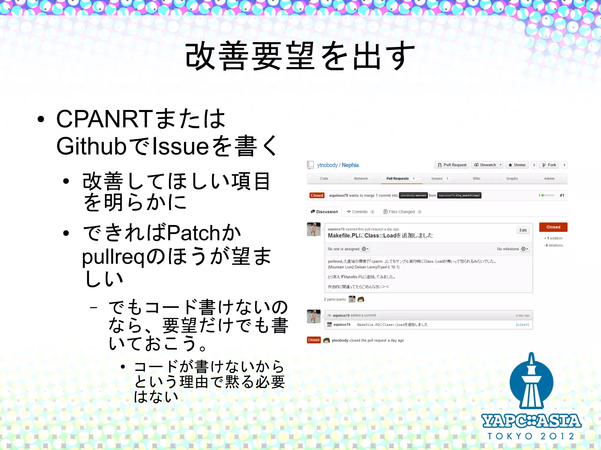 改善要望を出す
●   CPANRTまたは
    GithubでIssueを書く
    ●
        改善してほしい項目
        を明らかに
    ●   できればPatchか
        pullreqのほうが望ま
        しい
        –   でもコード書けないの
            なら、要望だけでも書
            いておこう。
            ●
                コードが書けないから
                という理由で黙る必要
                はない
 
