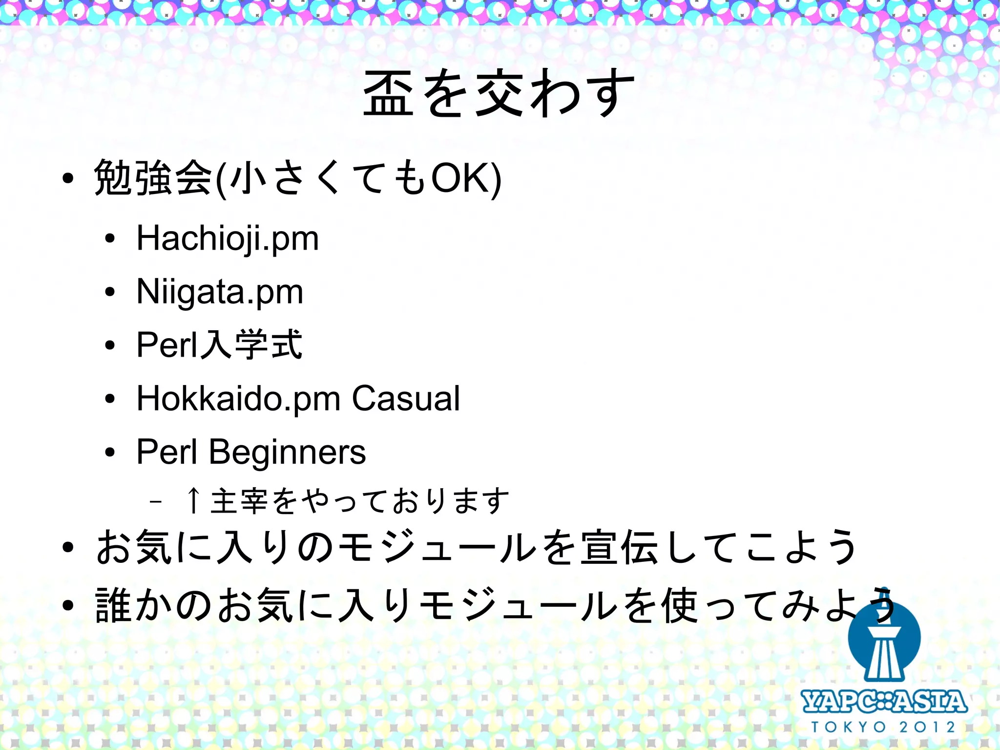 盃を交わす
●   勉強会(小さくてもOK)
    ●   Hachioji.pm
    ●   Niigata.pm
    ●   Perl入学式
    ●   Hokkaido.pm Casual
    ●   Perl Beginners
        –   ↑主宰をやっております
●   お気に入りのモジュールを宣伝してこよう
●   誰かのお気に入りモジュールを使ってみよう
 