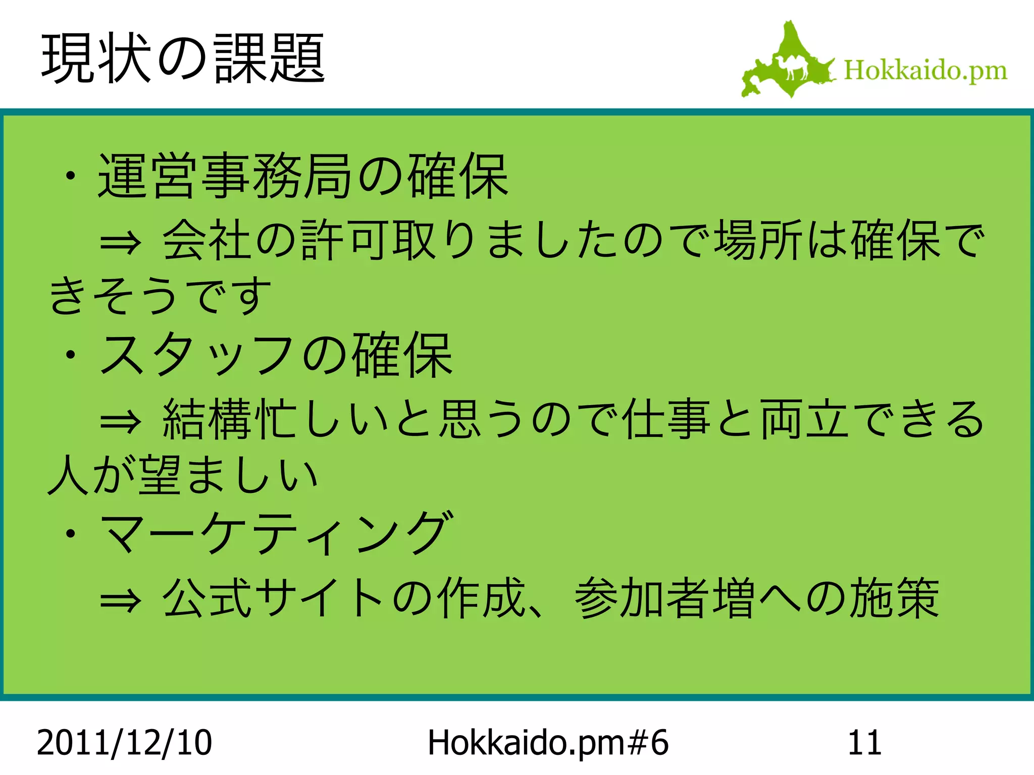 現状の課題

・運営事務局の確保
　⇒ 会社の許可取りましたので場所は確保で
きそうです
・スタッフの確保
　⇒ 結構忙しいと思うので仕事と両立できる
人が望ましい
・マーケティング
　⇒ 公式サイトの作成、参加者増への施策

2011/12/10   Hokkaido.pm#6   11
 