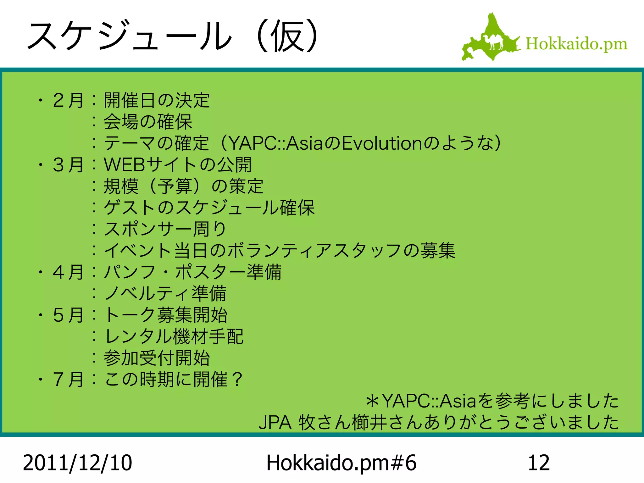 スケジュール（仮）
・２月：開催日の決定
　　　：会場の確保
　　　：テーマの確定（YAPC::AsiaのEvolutionのような）
・３月：WEBサイトの公開
　　　：規模（予算）の策定
　　　：ゲストのスケジュール確保
　　　：スポンサー周り
　　　：イベント当日のボランティアスタッフの募集
・４月：パンフ・ポスター準備
　　　：ノベルティ準備
・５月：トーク募集開始
　　　：レンタル機材手配
　　　：参加受付開始
・７月：この時期に開催？
                        ＊YAPC::Asiaを参考にしました
              JPA 牧さん櫛井さんありがとうございました

2011/12/10       Hokkaido.pm#6      12
 