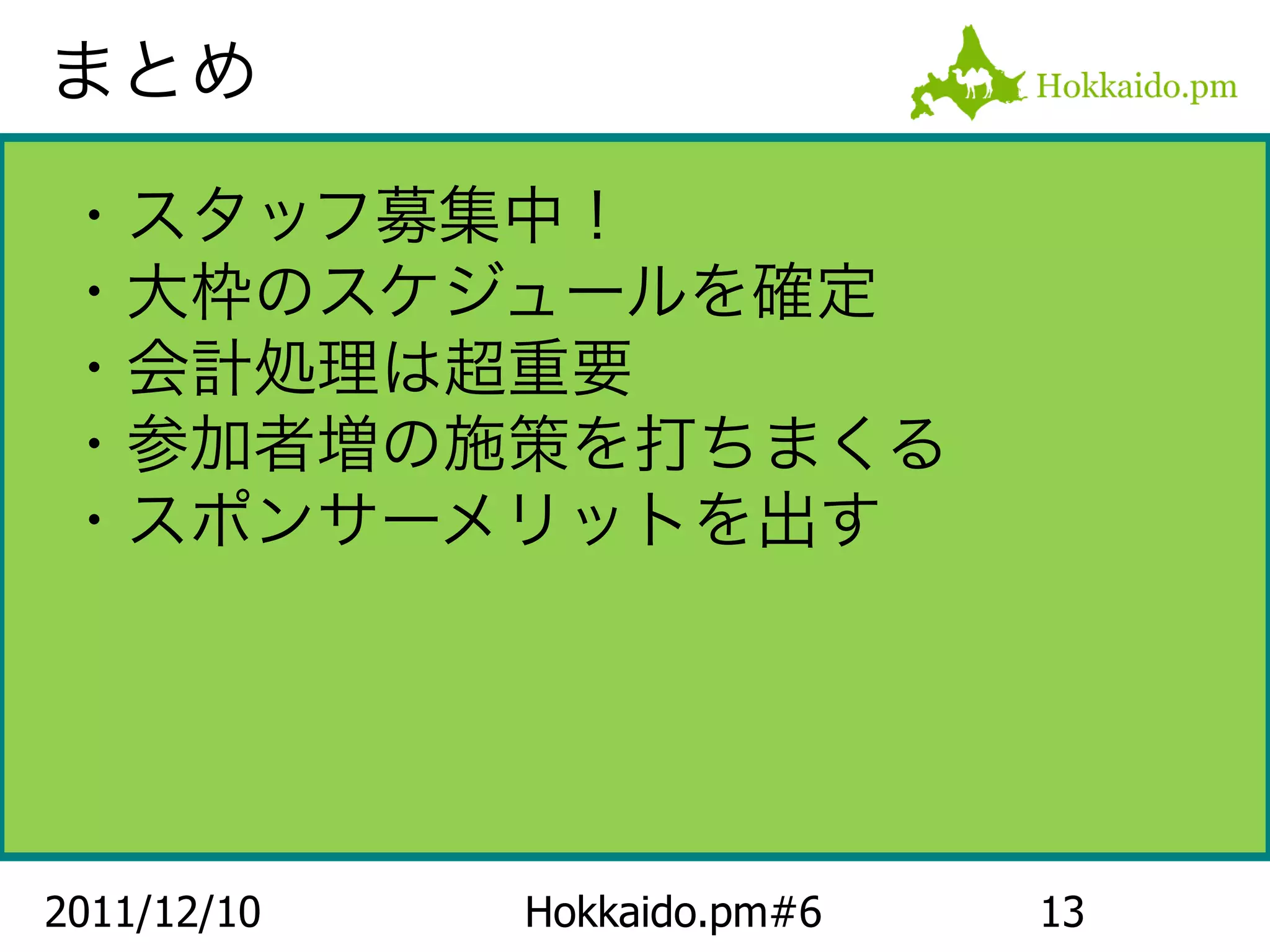 まとめ

・スタッフ募集中！
・大枠のスケジュールを確定
・会計処理は超重要
・参加者増の施策を打ちまくる
・スポンサーメリットを出す




2011/12/10   Hokkaido.pm#6   13
 