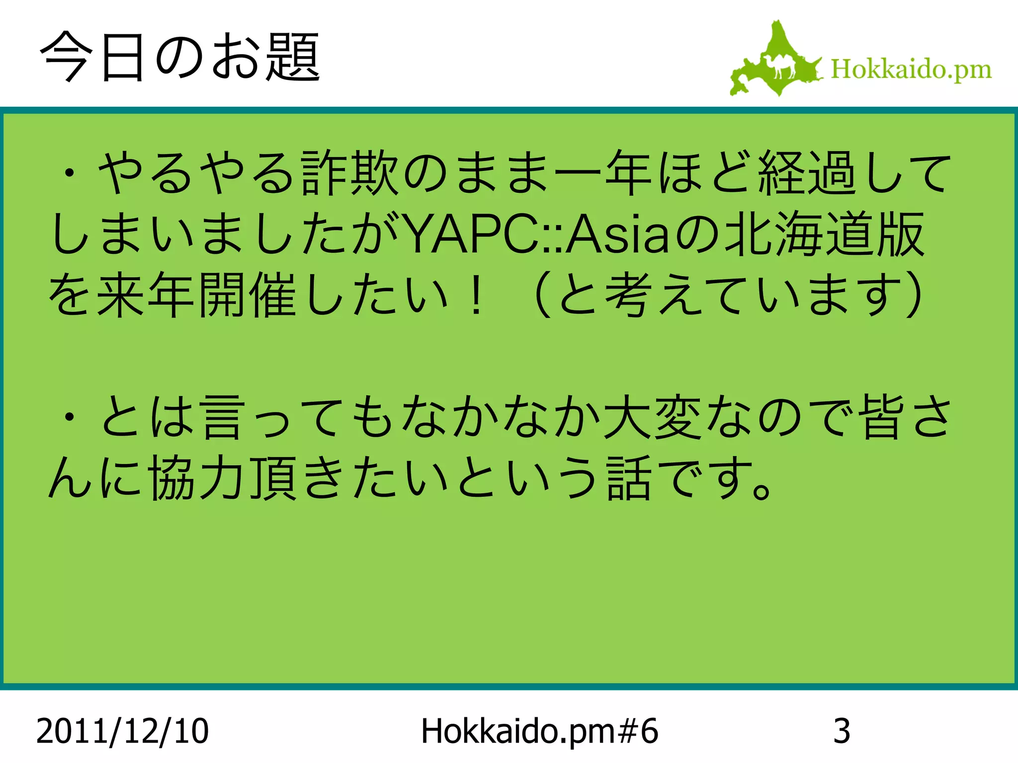 今日のお題

・やるやる詐欺のまま一年ほど経過して
しまいましたがYAPC::Asiaの北海道版
を来年開催したい！（と考えています）

・とは言ってもなかなか大変なので皆さ
んに協力頂きたいという話です。



2011/12/10   Hokkaido.pm#6   3
 