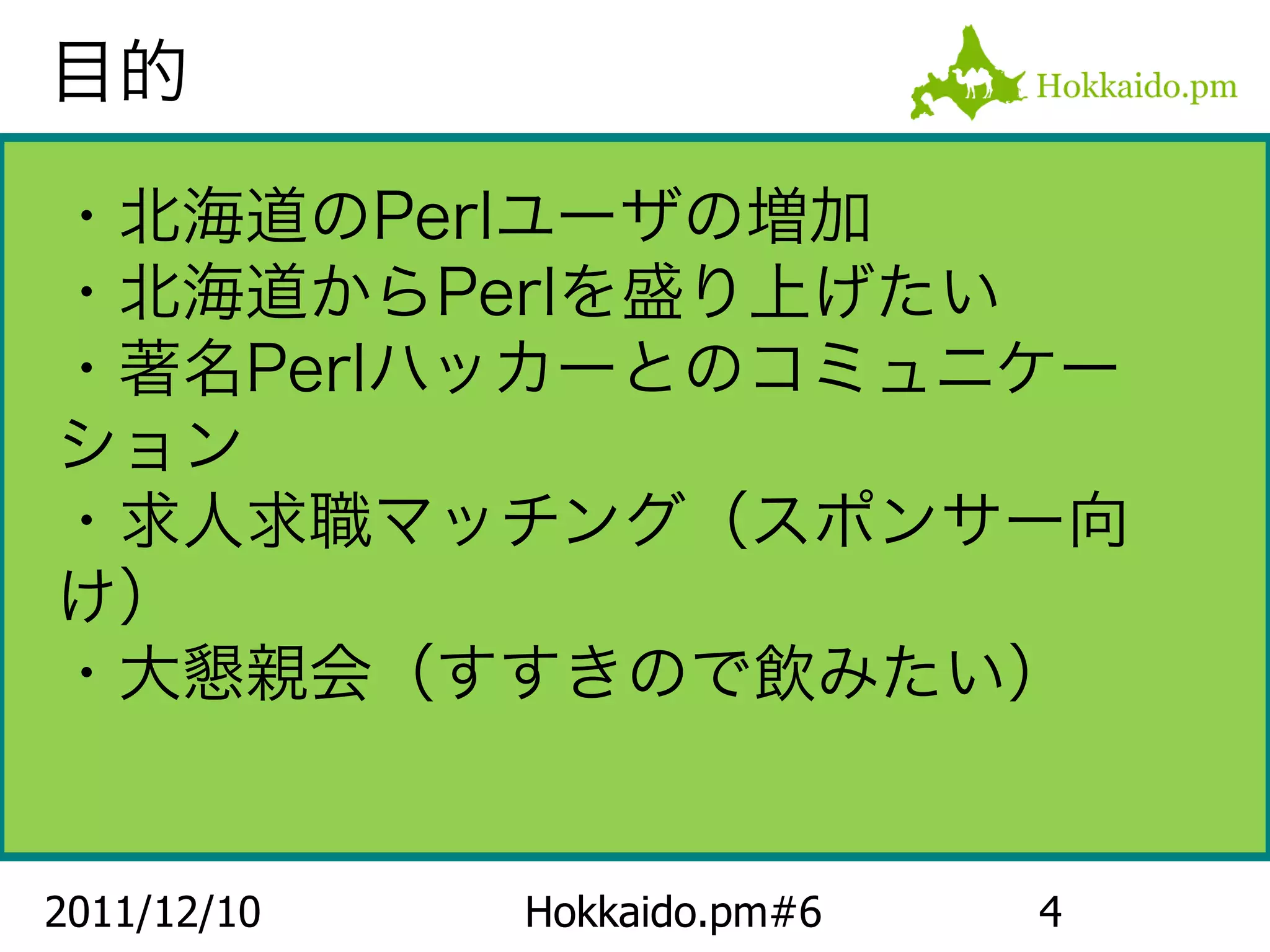 目的

・北海道のPerlユーザの増加
・北海道からPerlを盛り上げたい
・著名Perlハッカーとのコミュニケー
ション
・求人求職マッチング（スポンサー向
け）
・大懇親会（すすきので飲みたい）


2011/12/10   Hokkaido.pm#6   4
 