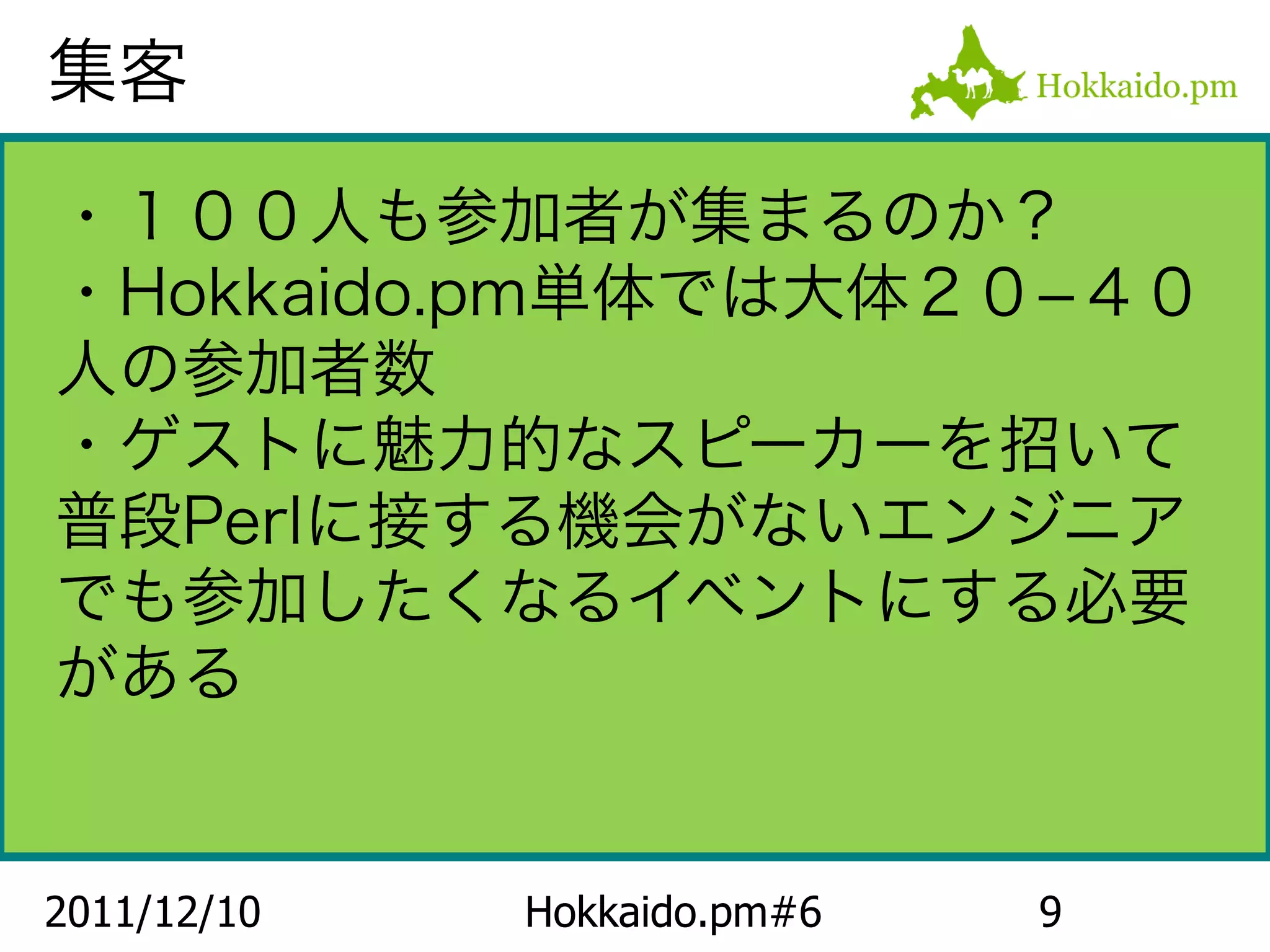 集客

・１００人も参加者が集まるのか？
・Hokkaido.pm単体では大体２０−４０
人の参加者数
・ゲストに魅力的なスピーカーを招いて
普段Perlに接する機会がないエンジニア
でも参加したくなるイベントにする必要
がある


2011/12/10   Hokkaido.pm#6   9
 