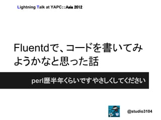 Lightning Talk at YAPC：：Asia 2012




Fluentdで、コードを書いてみ
ようかなと思った話
       perl歴半年くらいですやさしくしてください



                                    @studio3104
 