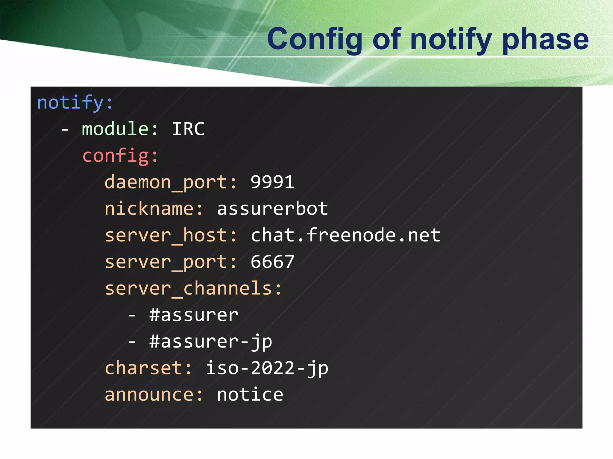 Config of notify phase notify: -  module:  IRC config: daemon_port:  9991 nickname:  assurerbot server_host:  chat.freenode.net server_port:  6667 server_channels: - #assurer - #assurer-jp charset:  iso-2022-jp announce:  notice  