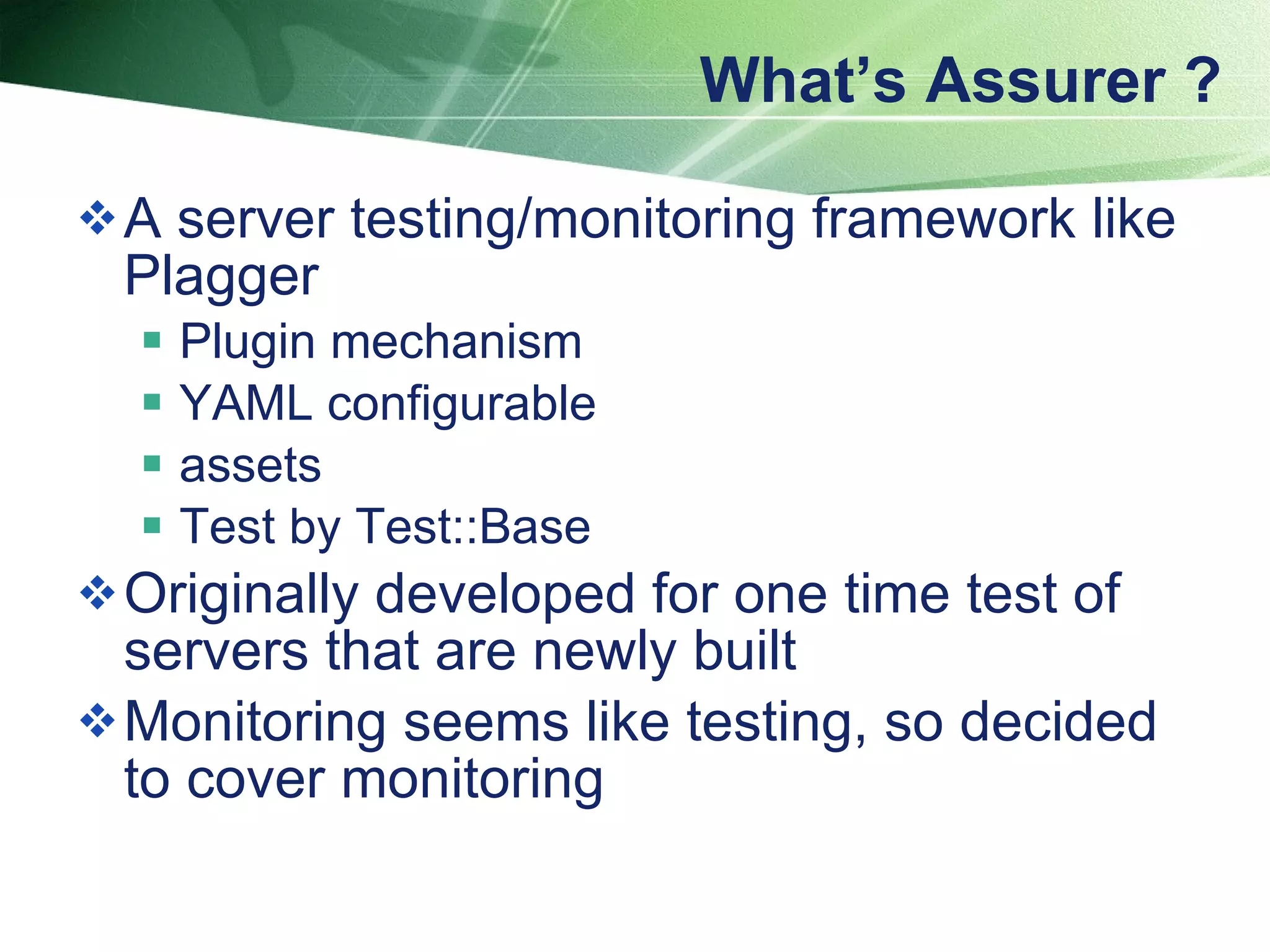 What’s Assurer ? A server testing/monitoring framework like Plagger  Plugin mechanism YAML configurable assets Test by Test::Base  Originally developed for one time test of servers that are newly built Monitoring seems like testing, so decided to cover monitoring 