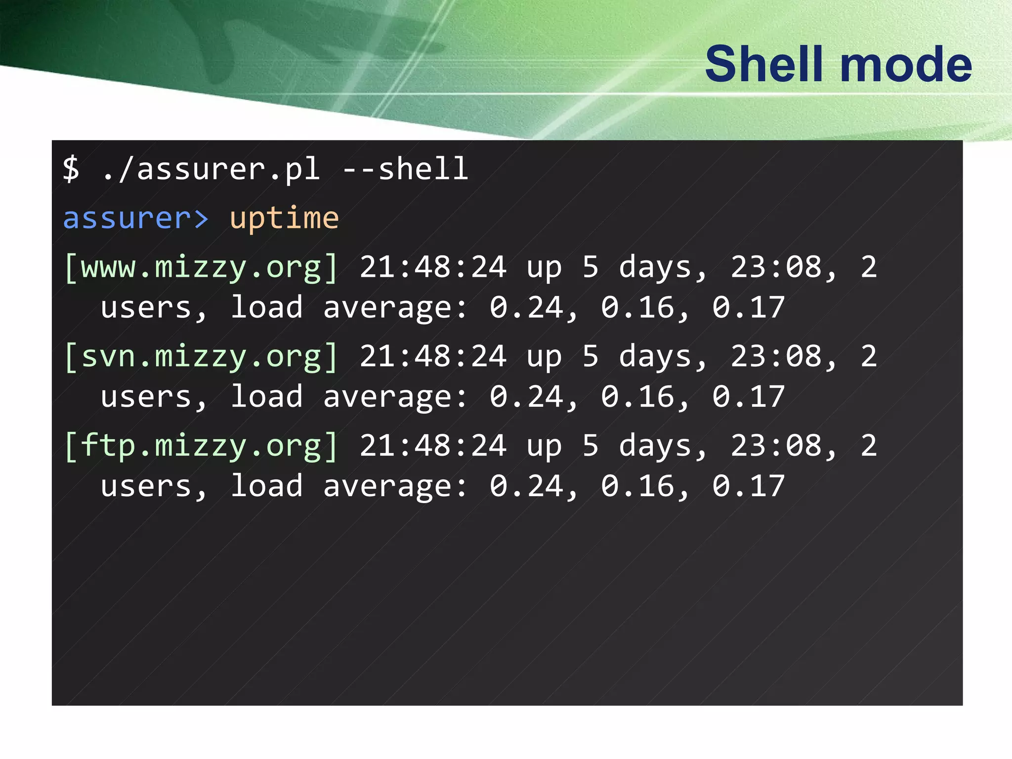 Shell mode $ ./assurer.pl --shell assurer>   uptime [www.mizzy.org]  21:48:24 up 5 days, 23:08, 2 users, load average: 0.24, 0.16, 0.17 [svn.mizzy.org]  21:48:24 up 5 days, 23:08, 2 users, load average: 0.24, 0.16, 0.17 [ftp.mizzy.org]  21:48:24 up 5 days, 23:08, 2 users, load average: 0.24, 0.16, 0.17  