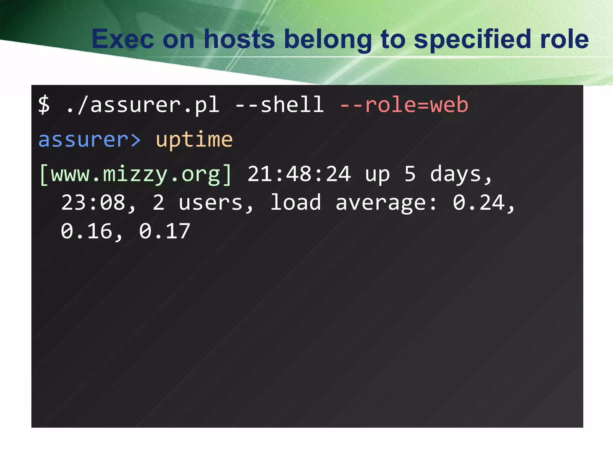 Exec on hosts belong to specified role $ ./assurer.pl --shell  --role=web assurer>   uptime [www.mizzy.org]  21:48:24 up 5 days, 23:08, 2 users, load average: 0.24, 0.16, 0.17 