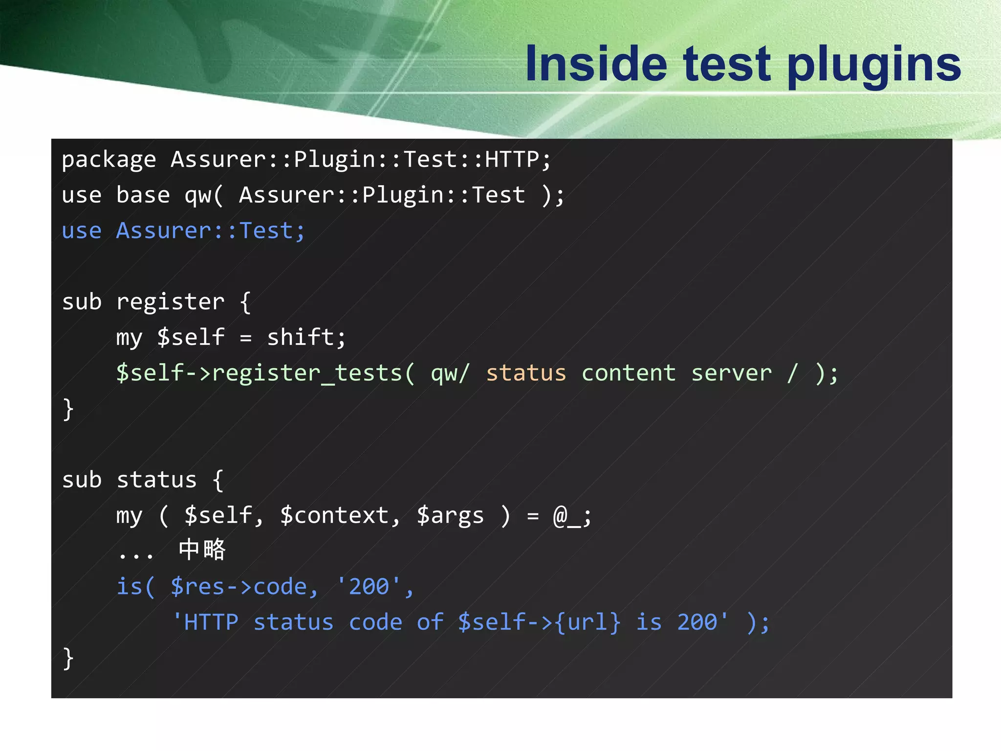 Inside test plugins package Assurer::Plugin::Test::HTTP; use base qw( Assurer::Plugin::Test ); use Assurer::Test; sub register { my $self = shift; $self->register_tests( qw/  status  content server / ); } sub status { my ( $self, $context, $args ) = @_; ...  中略 is( $res->code, '200', 'HTTP status code of $self->{url} is 200' ); }  