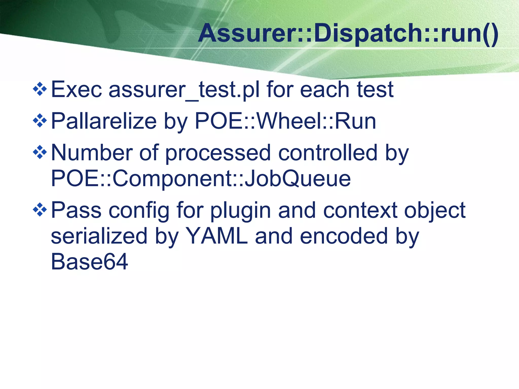 Assurer::Dispatch::run() Exec assurer_test.pl for each test  Pallarelize by POE::Wheel::Run Number of processed controlled by POE::Component::JobQueue Pass config for plugin and context object serialized by YAML and encoded by Base64 
