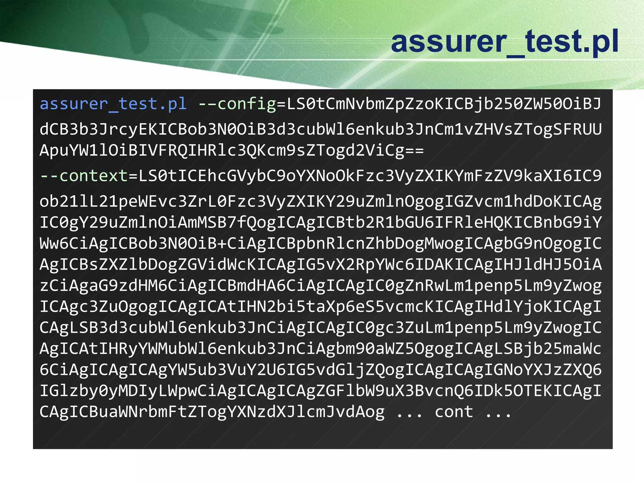 assurer_test.pl assurer_test.pl   -– config = LS0tCmNvbmZpZzoKICBjb250ZW50OiBJ dCB3b3JrcyEKICBob3N0OiB3d3cubWl6enkub3JnCm1vZHVsZTogSFRUUApuYW1lOiBIVFRQIHRlc3QKcm9sZTogd2ViCg== - - context =LS0tICEhcGVybC9oYXNoOkFzc3VyZXIKYmFzZV9kaXI6IC9 ob21lL21peWEvc3ZrL0Fzc3VyZXIKY29uZmlnOgogIGZvcm1hdDoKICAgIC0gY29uZmlnOiAmMSB7fQogICAgICBtb2R1bGU6IFRleHQKICBnbG9iYWw6CiAgICBob3N0OiB+CiAgICBpbnRlcnZhbDogMwogICAgbG9nOgogICAgICBsZXZlbDogZGVidWcKICAgIG5vX2RpYWc6IDAKICAgIHJldHJ5OiAzCiAgaG9zdHM6CiAgICBmdHA6CiAgICAgIC0gZnRwLm1penp5Lm9yZwogICAgc3ZuOgogICAgICAtIHN2bi5taXp6eS5vcmcKICAgIHdlYjoKICAgICAgLSB3d3cubWl6enkub3JnCiAgICAgIC0gc3ZuLm1penp5Lm9yZwogICAgICAtIHRyYWMubWl6enkub3JnCiAgbm90aWZ5OgogICAgLSBjb25maWc6CiAgICAgICAgYW5ub3VuY2U6IG5vdGljZQogICAgICAgIGNoYXJzZXQ6IGlzby0yMDIyLWpwCiAgICAgICAgZGFlbW9uX3BvcnQ6IDk5OTEKICAgICAgICBuaWNrbmFtZTogYXNzdXJlcmJvdAog  ... cont ... 