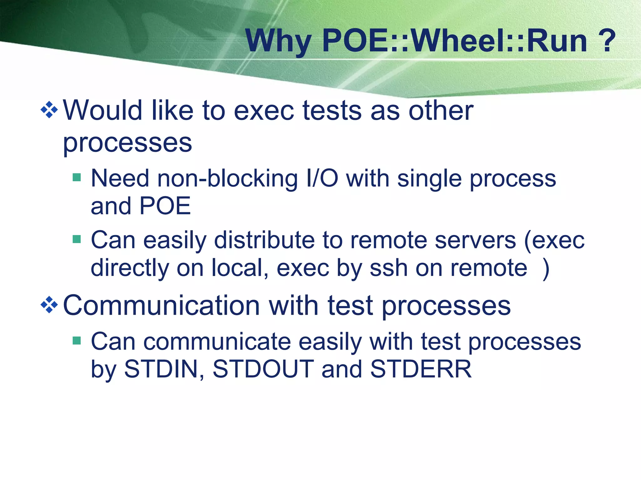 Why POE::Wheel::Run ? Would like to exec tests as other processes Need non-blocking I/O with single process and POE Can easily distribute to remote servers (exec directly on local, exec by ssh on remote ） Communication with test processes Can communicate easily with test processes by STDIN, STDOUT and STDERR 