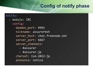 Config of notify phase notify: -  module:  IRC config: daemon_port:  9991 nickname:  assurerbot server_host:  chat.freenode.net server_port:  6667 server_channels: - #assurer - #assurer-jp charset:  iso-2022-jp announce:  notice  