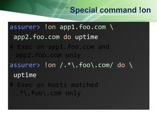 Special command !on assurer>   !on   app1.foo.com  \   app2.foo.com   do  uptime # Exec on app1.foo.com and app2.foo.com only assurer>   !on   /.*\.foo\.com/   do   \ uptime # Exec on hosts matched .*\.foo\.com only 