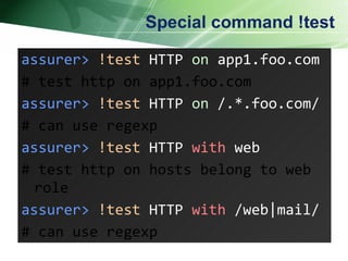 Special command !test assurer>   !test  HTTP  on  app1.foo.com  # test http on app1.foo.com assurer>   !test  HTTP  on  /.*.foo.com/  # can use regexp assurer>   !test  HTTP  with  web  # test http on hosts belong to web role assurer>   !test  HTTP  with  /web|mail/ # can use regexp 