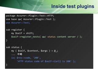 Inside test plugins package Assurer::Plugin::Test::HTTP; use base qw( Assurer::Plugin::Test ); use Assurer::Test; sub register { my $self = shift; $self->register_tests( qw/  status  content server / ); } sub status { my ( $self, $context, $args ) = @_; ...  中略 is( $res->code, '200', 'HTTP status code of $self->{url} is 200' ); }  