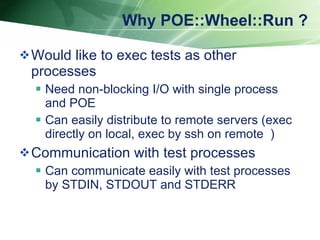 Why POE::Wheel::Run ? Would like to exec tests as other processes Need non-blocking I/O with single process and POE Can easily distribute to remote servers (exec directly on local, exec by ssh on remote ） Communication with test processes Can communicate easily with test processes by STDIN, STDOUT and STDERR 