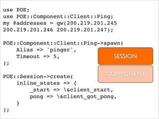 use POE;
use POE::Component::Client::Ping;
my @addresses = qw(200.219.201.245
200.219.201.246 200.219.201.247);

POE::Component::Client::Ping->spawn(
    Alias => 'pinger',
    Timeout => 5,                SESSION
);

POE::Session->create(          COMPONENT
    inline_states => {
        _start => &client_start,
        pong => &client_got_pong,
    }
);
 