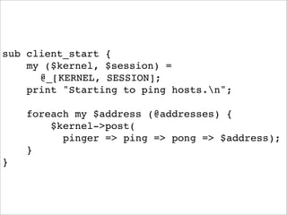 sub client_start {
    my ($kernel, $session) =
      @_[KERNEL, SESSION];
    print "Starting to ping hosts.n";

    foreach my $address (@addresses) {
        $kernel->post(
          pinger => ping => pong => $address);
    }
}
 
