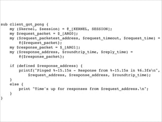 sub client_got_pong {
    my ($kernel, $session) = @_[KERNEL, SESSION];
    my $request_packet = $_[ARG0];
    my ($request_packetest_address, $request_timeout, $request_time) =
        @{$request_packet};
    my $response_packet = $_[ARG1];
    my ($response_address, $roundtrip_time, $reply_time) =
        @{$response_packet};

    if (defined $response_address) {
        printf("Pinged %-15.15s - Response from %-15.15s in %6.3fsn",
            $request_address, $response_address, $roundtrip_time);
    }
    else {
        print "Time's up for responses from $request_address.n";
    }
}
 