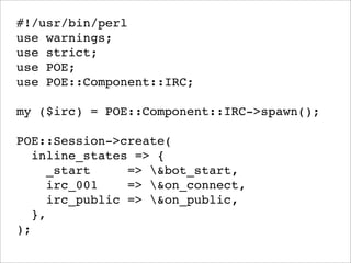 #!/usr/bin/perl
use warnings;
use strict;
use POE;
use POE::Component::IRC;

my ($irc) = POE::Component::IRC->spawn();

POE::Session->create(
   inline_states => {
     _start     => &bot_start,
     irc_001    => &on_connect,
     irc_public => &on_public,
   },
);
 