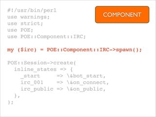 #!/usr/bin/perl
use warnings;                 COMPONENT
use strict;
use POE;
use POE::Component::IRC;

my ($irc) = POE::Component::IRC->spawn();

POE::Session->create(
   inline_states => {
     _start     => &bot_start,
     irc_001    => &on_connect,
     irc_public => &on_public,
   },
);
 