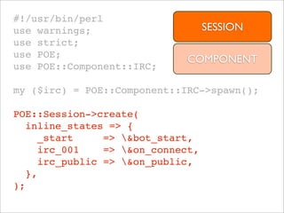 #!/usr/bin/perl
use warnings;                      SESSION
use strict;
use POE;
                              COMPONENT
use POE::Component::IRC;

my ($irc) = POE::Component::IRC->spawn();

POE::Session->create(
   inline_states => {
     _start     => &bot_start,
     irc_001    => &on_connect,
     irc_public => &on_public,
   },
);
 