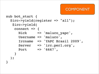 COMPONENT
sub bot_start {
  $irc->yield(register => "all");
   $irc->yield(
    connect => {
      Nick      => 'maluco_yapc',
      Username => 'maluco',
      Ircname => 'YAPC Brasil 2009',
      Server    => 'irc.perl.org',
      Port      => '6667',
    }
  );
}
 