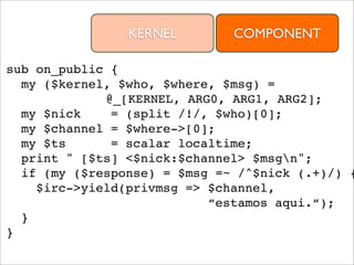 KERNEL        COMPONENT

sub on_public {
  my ($kernel, $who, $where, $msg) =
             @_[KERNEL, ARG0, ARG1, ARG2];
  my $nick    = (split /!/, $who)[0];
  my $channel = $where->[0];
  my $ts      = scalar localtime;
  print " [$ts] <$nick:$channel> $msgn";
  if (my ($response) = $msg =~ /^$nick (.+)/) {
    $irc->yield(privmsg => $channel,
                           “estamos aqui.“);
  }
}
 
