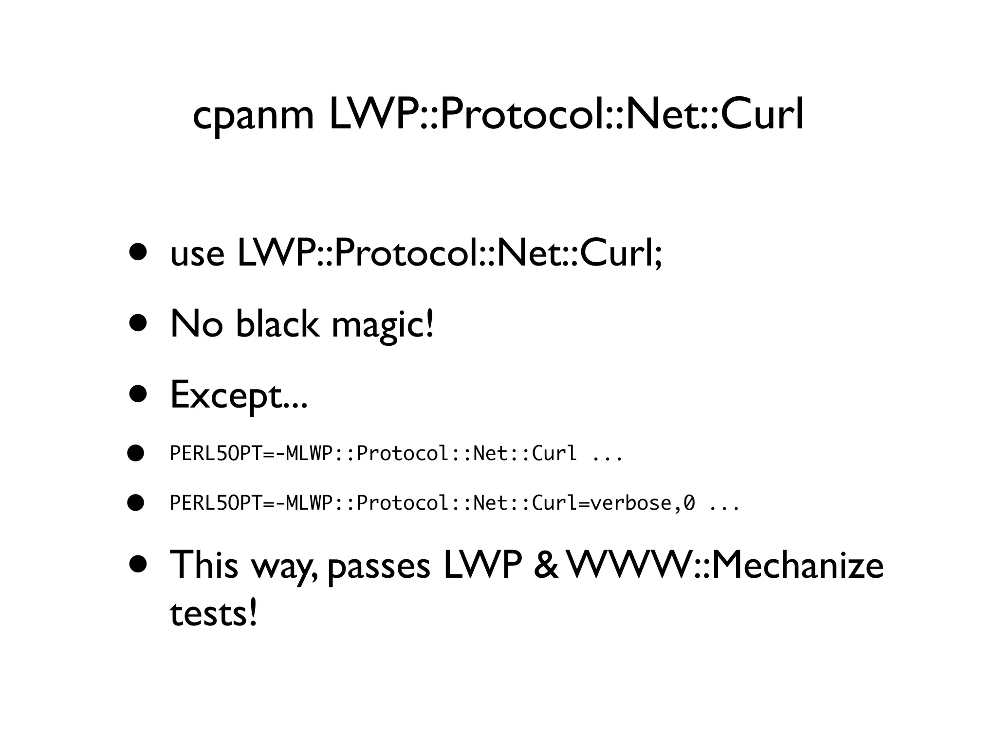 cpanm LWP::Protocol::Net::Curl
• use LWP::Protocol::Net::Curl;
• No black magic!
• Except...
• PERL5OPT=-MLWP::Protocol::Net::Curl ...
• PERL5OPT=-MLWP::Protocol::Net::Curl=verbose,0 ...
• This way, passes LWP & WWW::Mechanize
tests!
 