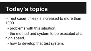 Today’s topics
- Test case(.t files) is increased to more than
1000
- problems with this situation.
- the method and syste...