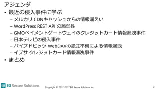 アジェンダ
• 最近の侵入事件に学ぶ
– メルカリ CDNキャッシュからの情報漏えい
– WordPress REST API の脆弱性
– GMOペイメントゲートウェイのクレジットカート情報漏洩事件
– 日本テレビの侵入事件
– パイプドビッ...